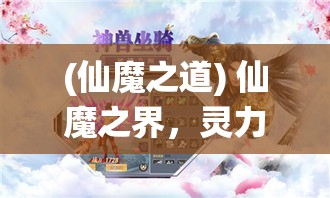 (仙魔之道) 仙魔之界，灵力较量：谁能屹立不倒？揭秘灵根修炼与魔道较量的终极对决！